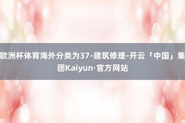 欧洲杯体育海外分类为37-建筑修理-开云「中国」集团Kaiyun·官方网站