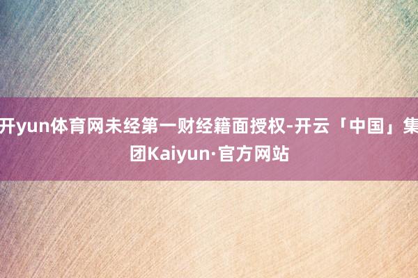 开yun体育网未经第一财经籍面授权-开云「中国」集团Kaiyun·官方网站