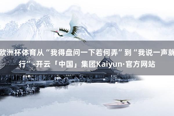 欧洲杯体育从“我得盘问一下若何弄”到“我说一声就行”-开云「中国」集团Kaiyun·官方网站
