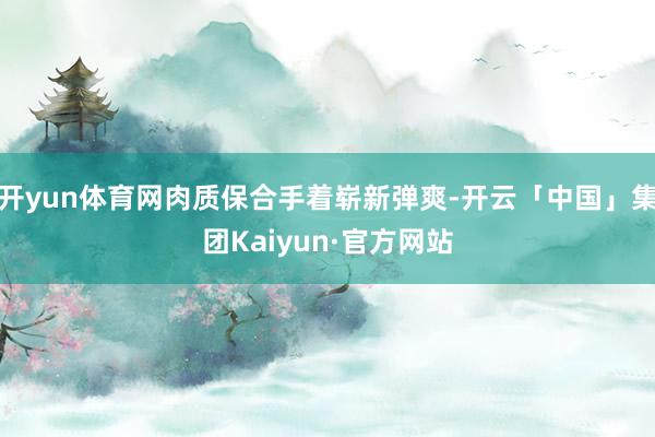 开yun体育网肉质保合手着崭新弹爽-开云「中国」集团Kaiyun·官方网站