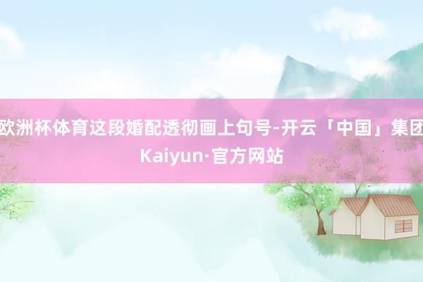 欧洲杯体育这段婚配透彻画上句号-开云「中国」集团Kaiyun·官方网站