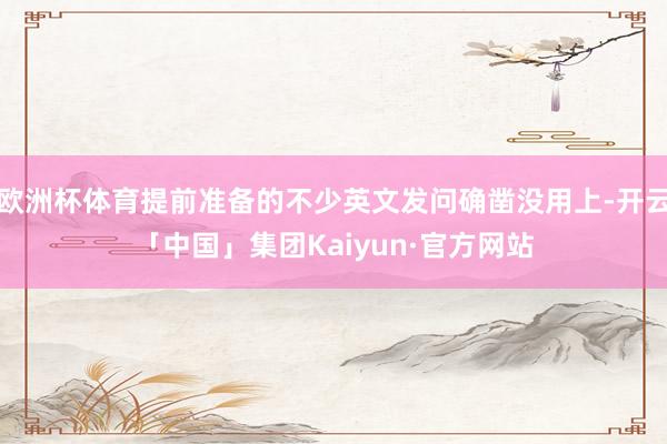 欧洲杯体育提前准备的不少英文发问确凿没用上-开云「中国」集团Kaiyun·官方网站
