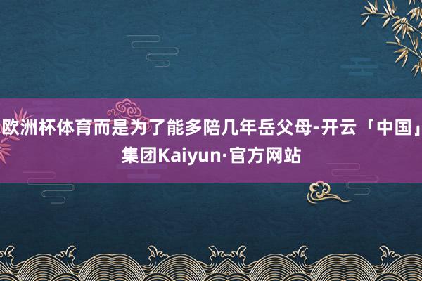 欧洲杯体育而是为了能多陪几年岳父母-开云「中国」集团Kaiyun·官方网站