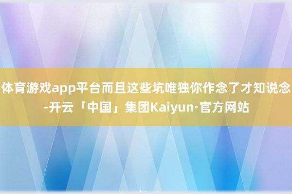 体育游戏app平台而且这些坑唯独你作念了才知说念-开云「中国」集团Kaiyun·官方网站