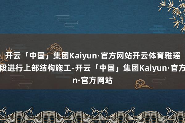 开云「中国」集团Kaiyun·官方网站开云体育雅瑶车辆段进行上部结构施工-开云「中国」集团Kaiyun·官方网站