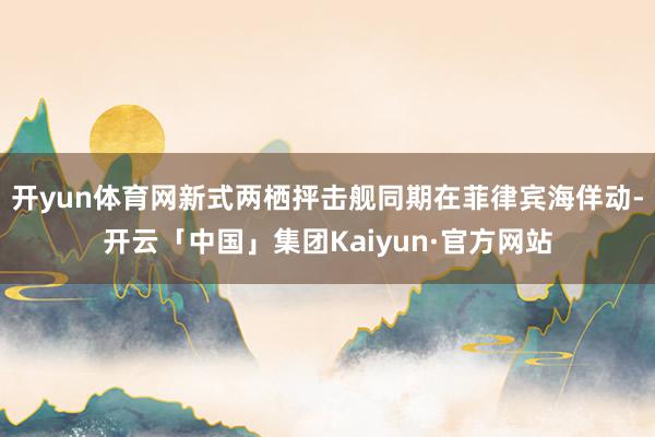 开yun体育网新式两栖抨击舰同期在菲律宾海佯动-开云「中国」集团Kaiyun·官方网站