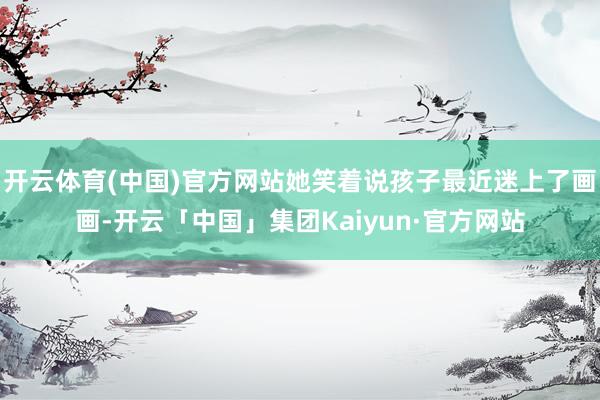 开云体育(中国)官方网站她笑着说孩子最近迷上了画画-开云「中国」集团Kaiyun·官方网站