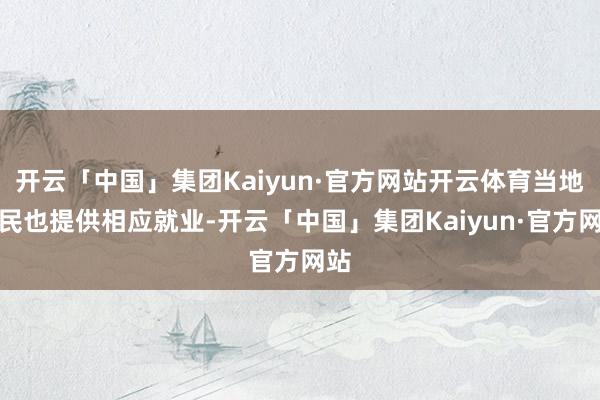 开云「中国」集团Kaiyun·官方网站开云体育当地村民也提供相应就业-开云「中国」集团Kaiyun·官方网站