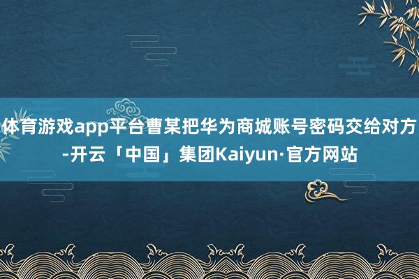 体育游戏app平台曹某把华为商城账号密码交给对方-开云「中国」集团Kaiyun·官方网站