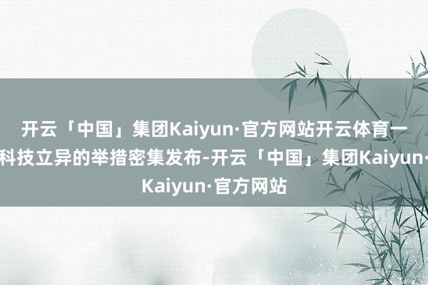 开云「中国」集团Kaiyun·官方网站开云体育一揽子复旧科技立异的举措密集发布-开云「中国」集团Kaiyun·官方网站
