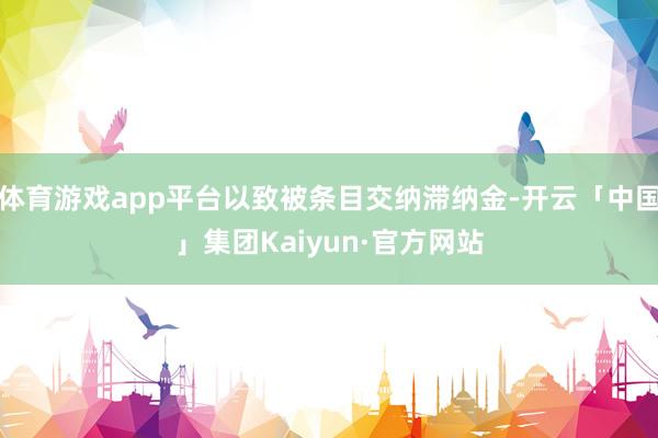 体育游戏app平台以致被条目交纳滞纳金-开云「中国」集团Kaiyun·官方网站