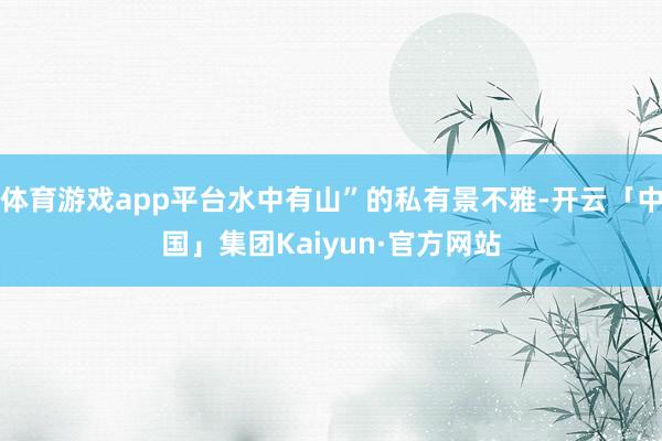 体育游戏app平台水中有山”的私有景不雅-开云「中国」集团Kaiyun·官方网站