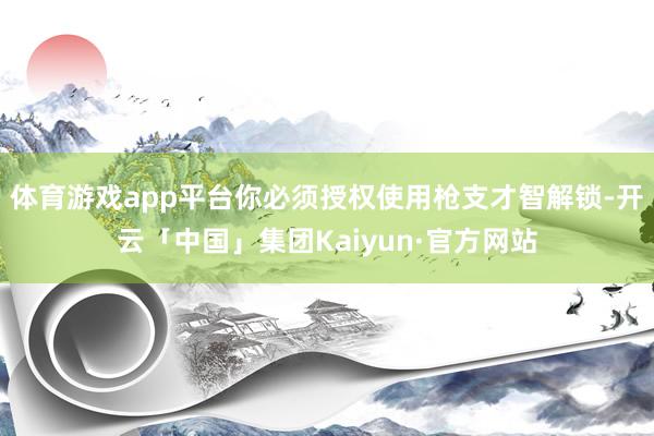 体育游戏app平台你必须授权使用枪支才智解锁-开云「中国」集团Kaiyun·官方网站