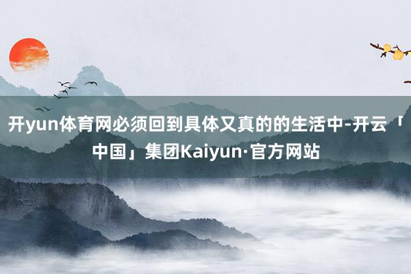 开yun体育网必须回到具体又真的的生活中-开云「中国」集团Kaiyun·官方网站