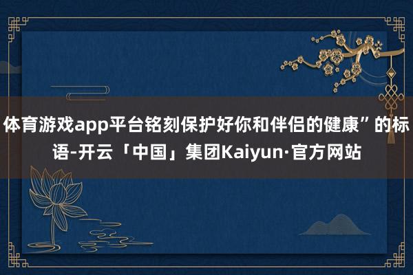 体育游戏app平台铭刻保护好你和伴侣的健康”的标语-开云「中国」集团Kaiyun·官方网站