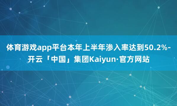 体育游戏app平台本年上半年渗入率达到50.2%-开云「中国」集团Kaiyun·官方网站