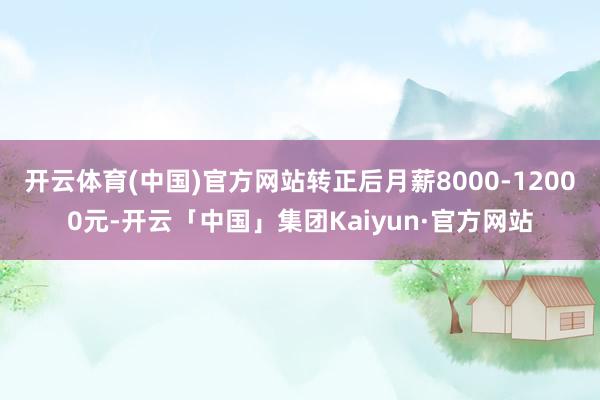 开云体育(中国)官方网站转正后月薪8000-12000元-开云「中国」集团Kaiyun·官方网站