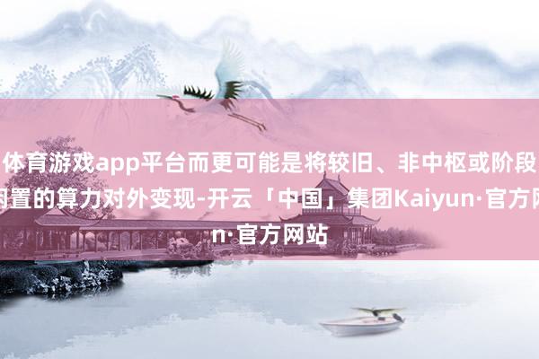 体育游戏app平台而更可能是将较旧、非中枢或阶段性闲置的算力对外变现-开云「中国」集团Kaiyun·官方网站