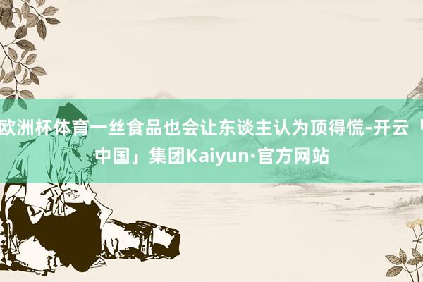 欧洲杯体育一丝食品也会让东谈主认为顶得慌-开云「中国」集团Kaiyun·官方网站