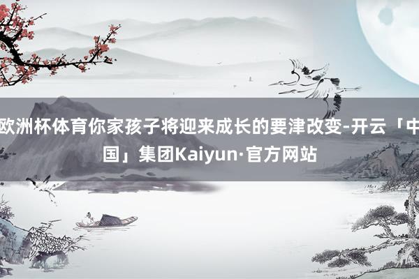 欧洲杯体育你家孩子将迎来成长的要津改变-开云「中国」集团Kaiyun·官方网站