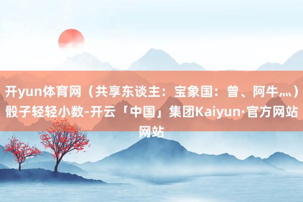 开yun体育网（共享东谈主：宝象国：曾、阿牛灬）骰子轻轻小数-开云「中国」集团Kaiyun·官方网站