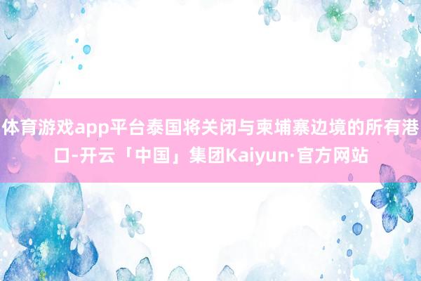 体育游戏app平台泰国将关闭与柬埔寨边境的所有港口-开云「中国」集团Kaiyun·官方网站