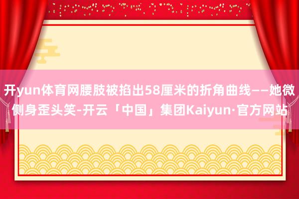 开yun体育网腰肢被掐出58厘米的折角曲线——她微侧身歪头笑-开云「中国」集团Kaiyun·官方网站