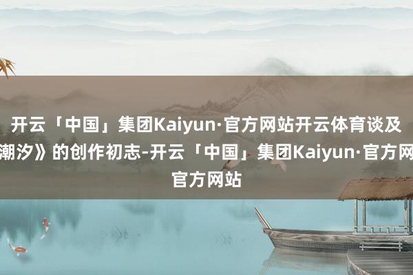开云「中国」集团Kaiyun·官方网站开云体育谈及《潮汐》的创作初志-开云「中国」集团Kaiyun·官方网站