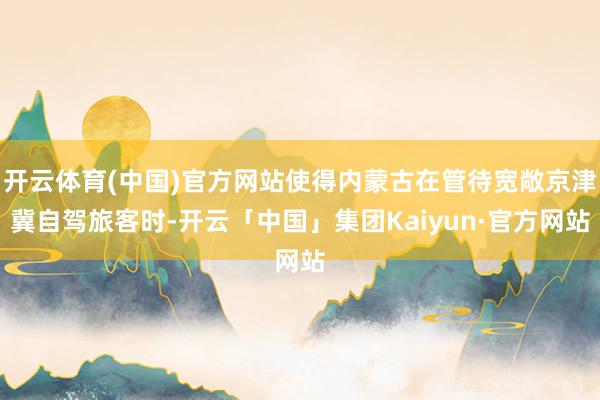 开云体育(中国)官方网站使得内蒙古在管待宽敞京津冀自驾旅客时-开云「中国」集团Kaiyun·官方网站