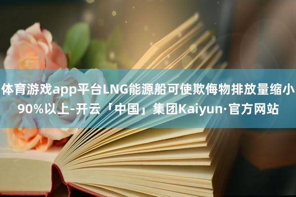 体育游戏app平台LNG能源船可使欺侮物排放量缩小90%以上-开云「中国」集团Kaiyun·官方网站