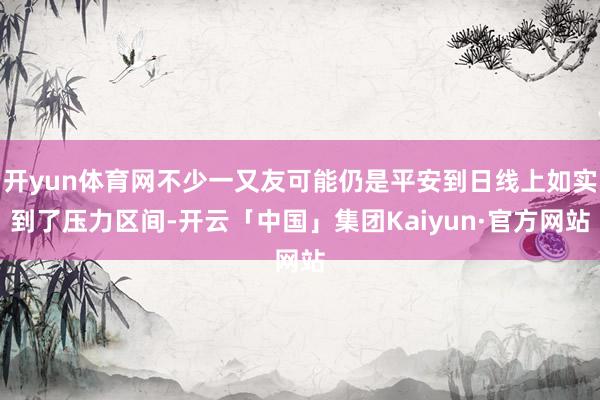 开yun体育网不少一又友可能仍是平安到日线上如实到了压力区间-开云「中国」集团Kaiyun·官方网站