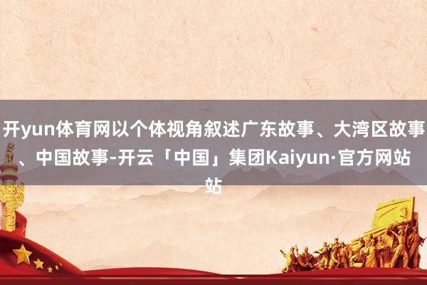 开yun体育网以个体视角叙述广东故事、大湾区故事、中国故事-开云「中国」集团Kaiyun·官方网站