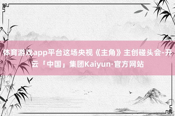 体育游戏app平台这场央视《主角》主创碰头会-开云「中国」集团Kaiyun·官方网站