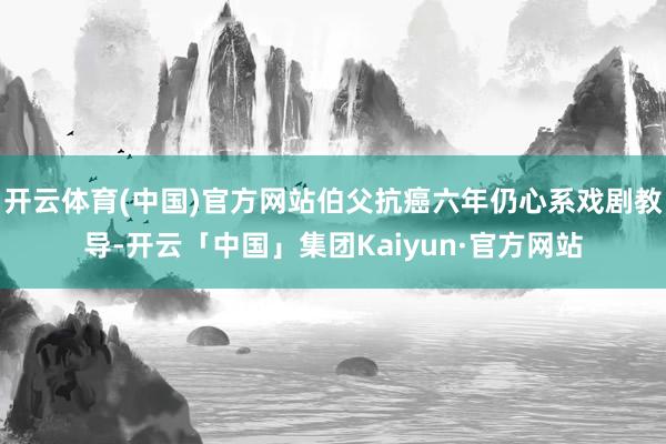 开云体育(中国)官方网站伯父抗癌六年仍心系戏剧教导-开云「中国」集团Kaiyun·官方网站