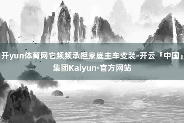 开yun体育网它频频承担家庭主车变装-开云「中国」集团Kaiyun·官方网站
