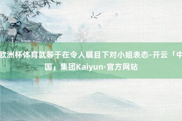 欧洲杯体育就等于在令人瞩目下对小姐表态-开云「中国」集团Kaiyun·官方网站