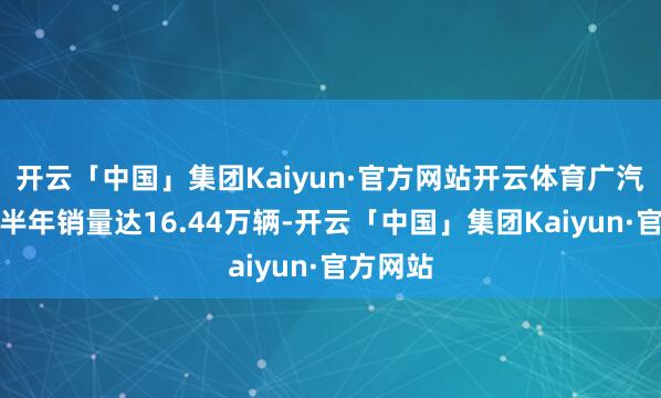 开云「中国」集团Kaiyun·官方网站开云体育广汽传祺上半年销量达16.44万辆-开云「中国」集团Kaiyun·官方网站