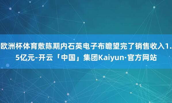 欧洲杯体育敷陈期内石英电子布瞻望完了销售收入1.5亿元-开云「中国」集团Kaiyun·官方网站