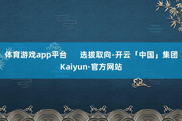 体育游戏app平台      选拔取向-开云「中国」集团Kaiyun·官方网站