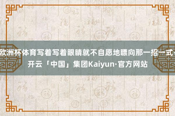 欧洲杯体育写着写着眼睛就不自愿地瞟向那一招一式-开云「中国」集团Kaiyun·官方网站