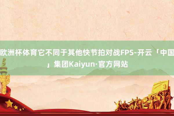 欧洲杯体育它不同于其他快节拍对战FPS-开云「中国」集团Kaiyun·官方网站