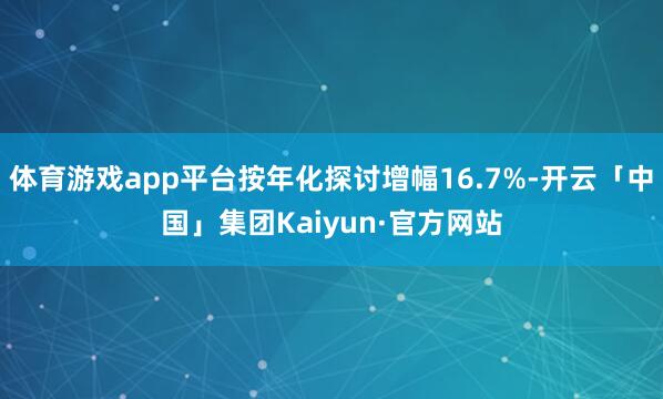 体育游戏app平台按年化探讨增幅16.7%-开云「中国」集团Kaiyun·官方网站