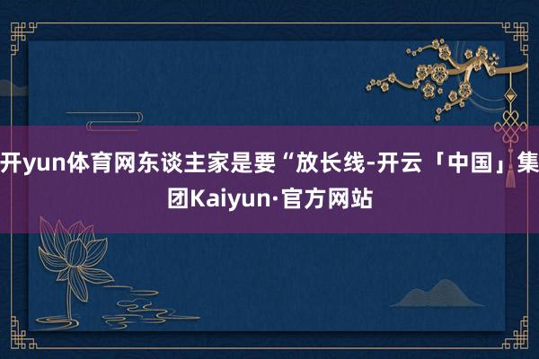 开yun体育网东谈主家是要“放长线-开云「中国」集团Kaiyun·官方网站