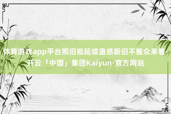 体育游戏app平台照旧能延续蛊惑新旧不雅众来看-开云「中国」集团Kaiyun·官方网站