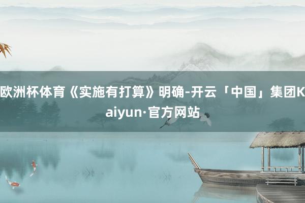 欧洲杯体育　　《实施有打算》明确-开云「中国」集团Kaiyun·官方网站