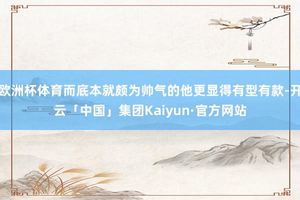 欧洲杯体育而底本就颇为帅气的他更显得有型有款-开云「中国」集团Kaiyun·官方网站