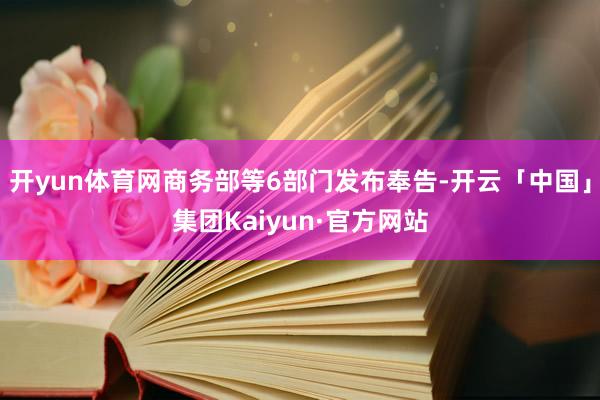 开yun体育网商务部等6部门发布奉告-开云「中国」集团Kaiyun·官方网站