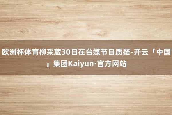 欧洲杯体育柳采葳30日在台媒节目质疑-开云「中国」集团Kaiyun·官方网站