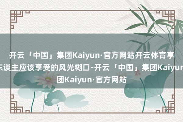 开云「中国」集团Kaiyun·官方网站开云体育享受着年青东谈主应该享受的风光糊口-开云「中国」集团Kaiyun·官方网站