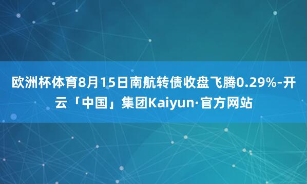 欧洲杯体育8月15日南航转债收盘飞腾0.29%-开云「中国」集团Kaiyun·官方网站